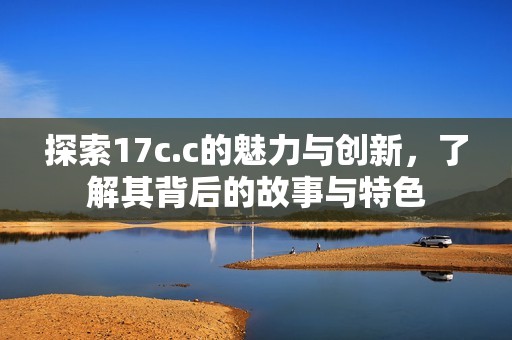 探索17c.c的魅力与创新，了解其背后的故事与特色
