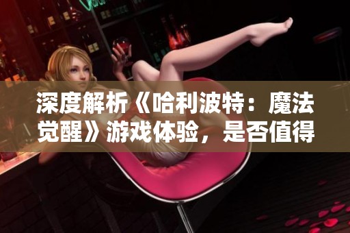 深度解析《哈利波特：魔法觉醒》游戏体验，是否值得一试让我们来探讨