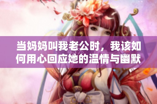 当妈妈叫我老公时，我该如何用心回应她的温情与幽默