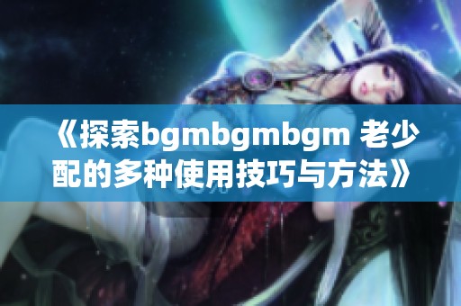 《探索bgmbgmbgm 老少配的多种使用技巧与方法》