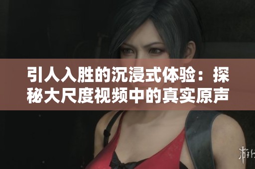 引人入胜的沉浸式体验：探秘大尺度视频中的真实原声魅力