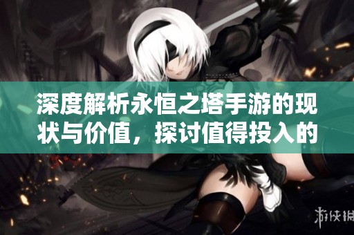 深度解析永恒之塔手游的现状与价值，探讨值得投入的时间和精力吗