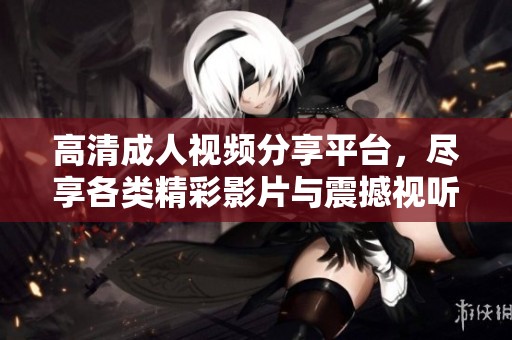 高清成人视频分享平台，尽享各类精彩影片与震撼视听体验