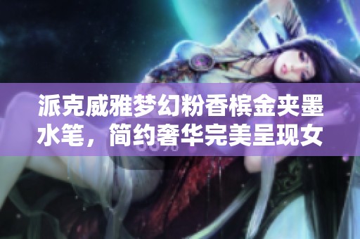 派克威雅梦幻粉香槟金夹墨水笔，简约奢华完美呈现女性优雅魅力