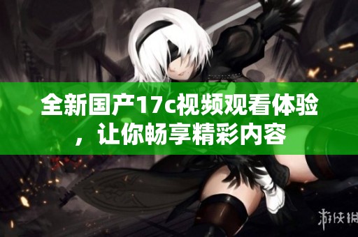 全新国产17c视频观看体验，让你畅享精彩内容