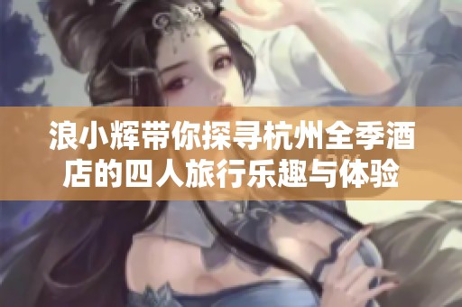浪小辉带你探寻杭州全季酒店的四人旅行乐趣与体验
