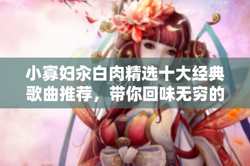 小寡妇汆白肉精选十大经典歌曲推荐，带你回味无穷的音乐旅程
