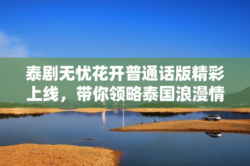 泰剧无忧花开普通话版精彩上线，带你领略泰国浪漫情缘