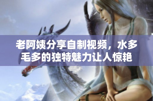 老阿姨分享自制视频，水多毛多的独特魅力让人惊艳