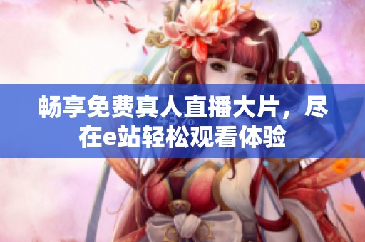 畅享免费真人直播大片，尽在e站轻松观看体验