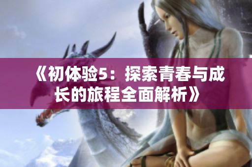 《初体验5：探索青春与成长的旅程全面解析》