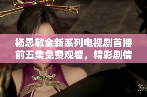杨思敏全新系列电视剧首播前五集免费观看，精彩剧情不容错过！