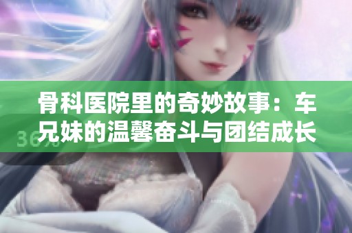 骨科医院里的奇妙故事：车兄妹的温馨奋斗与团结成长之路