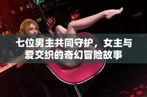 七位男主共同守护，女主与爱交织的奇幻冒险故事