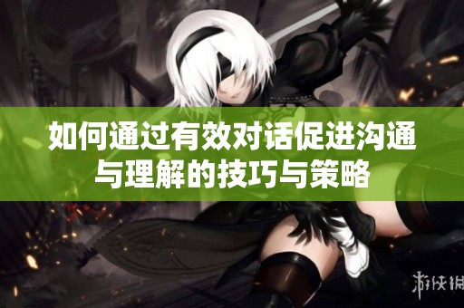 如何通过有效对话促进沟通与理解的技巧与策略
