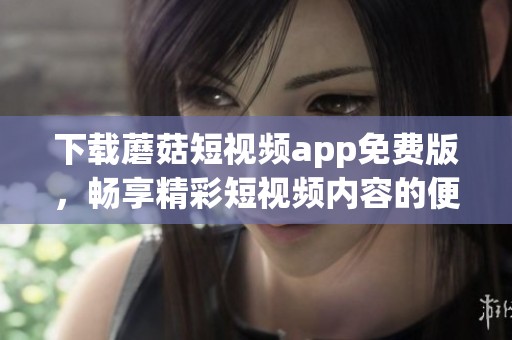 下载蘑菇短视频app免费版，畅享精彩短视频内容的便捷体验