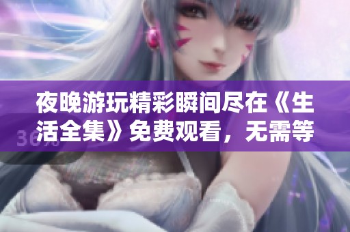 夜晚游玩精彩瞬间尽在《生活全集》免费观看，无需等待享受每一刻
