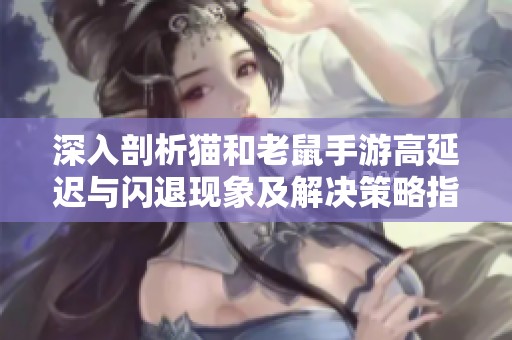 深入剖析猫和老鼠手游高延迟与闪退现象及解决策略指南
