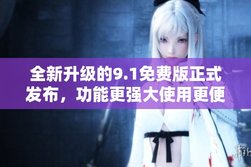 全新升级的9.1免费版正式发布，功能更强大使用更便捷