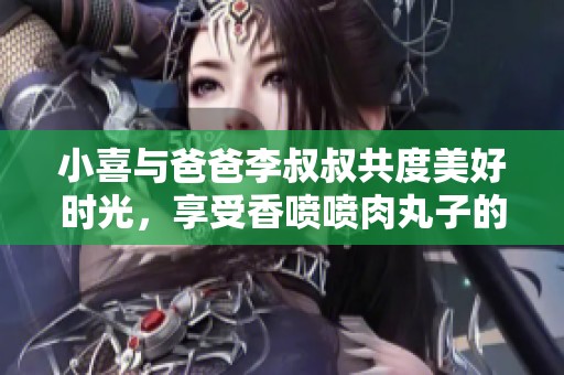 小喜与爸爸李叔叔共度美好时光，享受香喷喷肉丸子的温馨故事