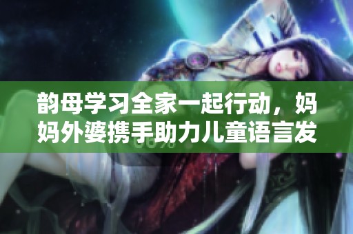 韵母学习全家一起行动，妈妈外婆携手助力儿童语言发展