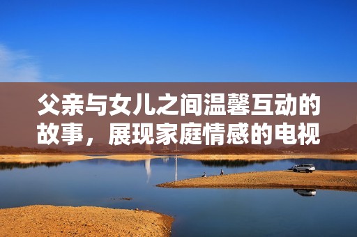 父亲与女儿之间温馨互动的故事，展现家庭情感的电视剧新篇章