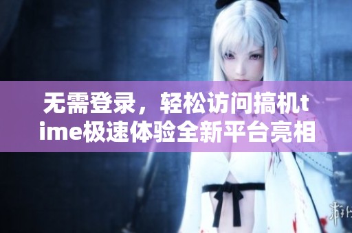 无需登录，轻松访问搞机time极速体验全新平台亮相