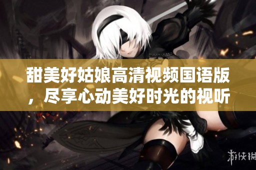 甜美好姑娘高清视频国语版，尽享心动美好时光的视听盛宴