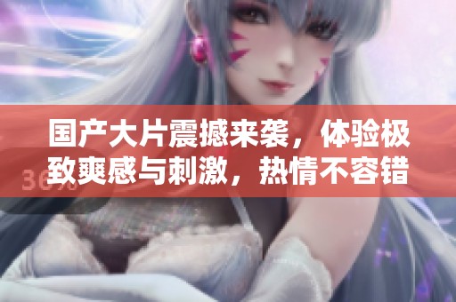 国产大片震撼来袭，体验极致爽感与刺激，热情不容错过！