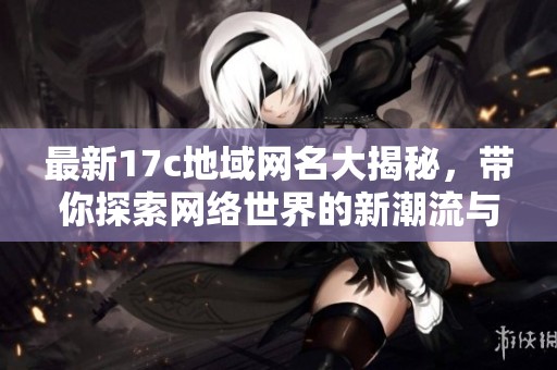 最新17c地域网名大揭秘，带你探索网络世界的新潮流与趣味魅力