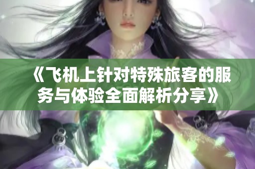 《飞机上针对特殊旅客的服务与体验全面解析分享》