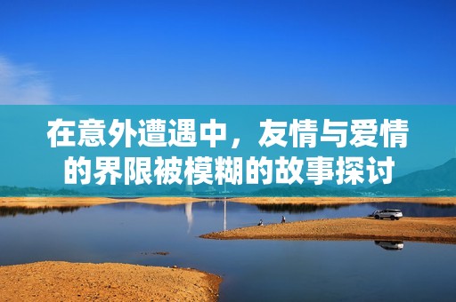 在意外遭遇中，友情与爱情的界限被模糊的故事探讨