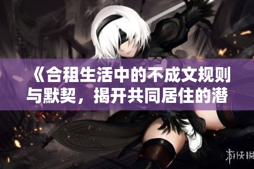 《合租生活中的不成文规则与默契，揭开共同居住的潜在秘密》