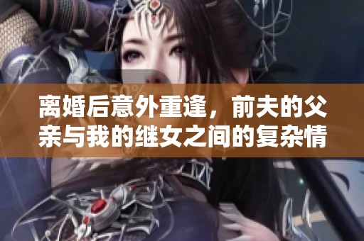 离婚后意外重逢，前夫的父亲与我的继女之间的复杂情感纠葛