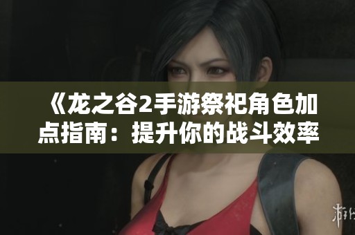 《龙之谷2手游祭祀角色加点指南：提升你的战斗效率与乐趣》