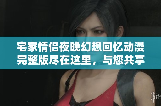 宅家情侣夜晚幻想回忆动漫完整版尽在这里，与您共享温馨时光