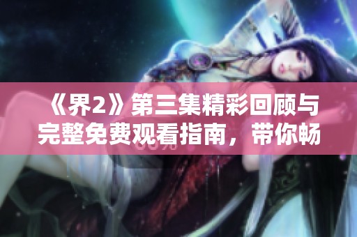 《界2》第三集精彩回顾与完整免费观看指南，带你畅游剧情世界