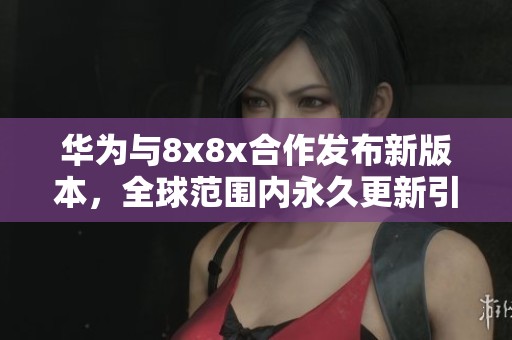 华为与8x8x合作发布新版本，全球范围内永久更新引发关注