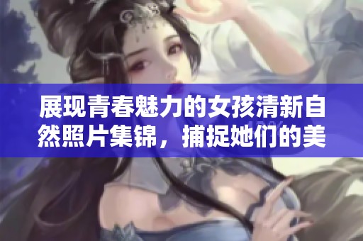 展现青春魅力的女孩清新自然照片集锦，捕捉她们的美丽瞬间