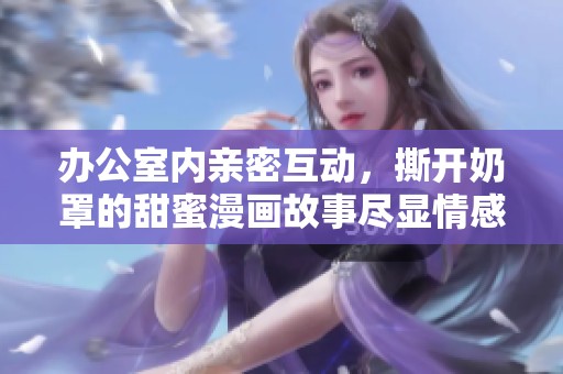 办公室内亲密互动，撕开奶罩的甜蜜漫画故事尽显情感纠葛与欲望