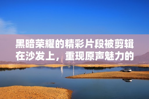 黑暗荣耀的精彩片段被剪辑在沙发上，重现原声魅力的快感