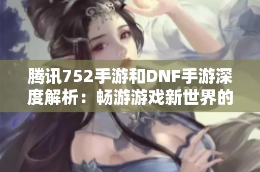 腾讯752手游和DNF手游深度解析：畅游游戏新世界的精彩体验