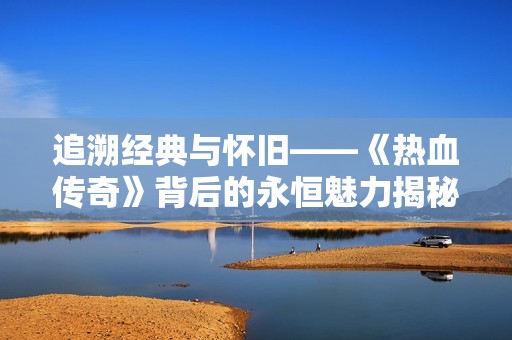 追溯经典与怀旧——《热血传奇》背后的永恒魅力揭秘