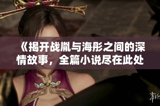 《揭开战胤与海彤之间的深情故事，全篇小说尽在此处免费分享》