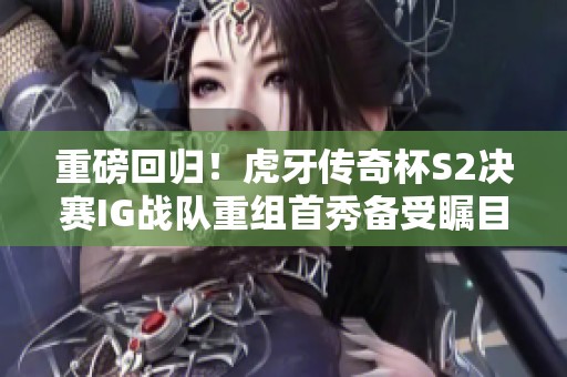 重磅回归！虎牙传奇杯S2决赛IG战队重组首秀备受瞩目