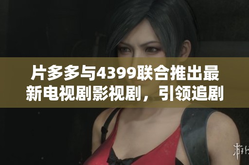 片多多与4399联合推出最新电视剧影视剧，引领追剧新风潮