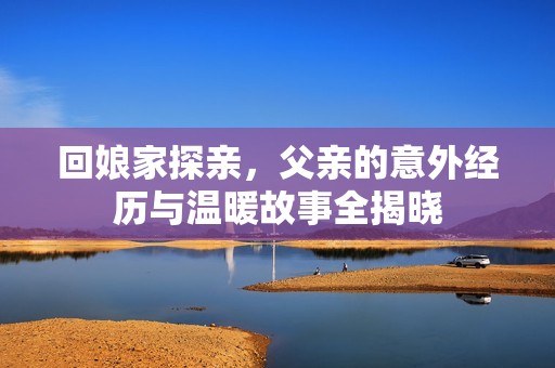 回娘家探亲，父亲的意外经历与温暖故事全揭晓