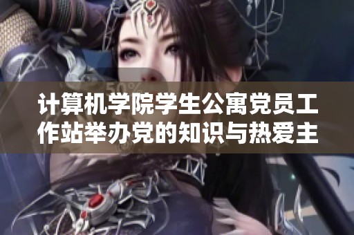 计算机学院学生公寓党员工作站举办党的知识与热爱主题活动