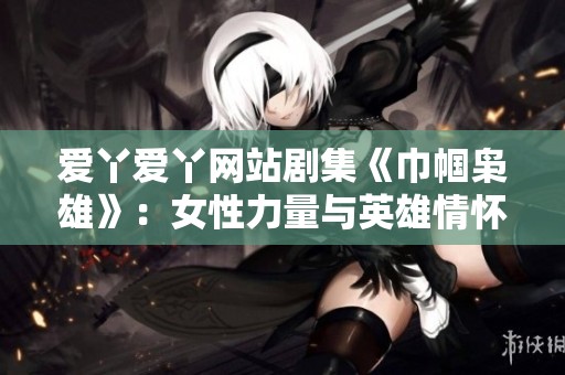 爱丫爱丫网站剧集《巾帼枭雄》：女性力量与英雄情怀交织的传奇故事