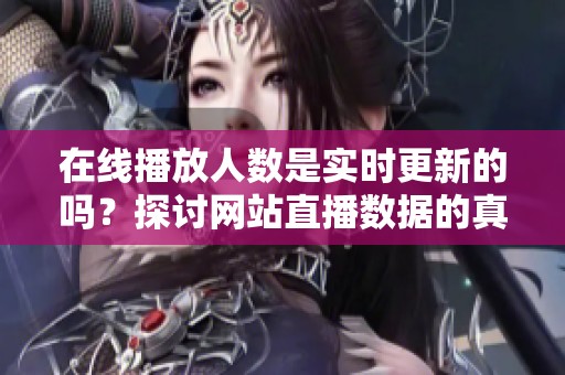 在线播放人数是实时更新的吗？探讨网站直播数据的真实性与准确性。